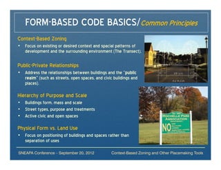FORM-BASED CODE BASICS/Common Principles
Context-Based Zoning
• Focus on existing or desired context and spacial patterns of
  development and the surrounding environment (The Transect).

Public-Private Relationships
• Address the relationships between buildings and the “public
  realm” (such as streets, open spaces, and civic buildings and
  places).

Hierarchy of Purpose and Scale
• Buildings form, mass and scale
• Street types, purpose and treatments
• Active civic and open spaces

Physical Form vs. Land Use
• Focus on positioning of buildings and spaces rather than
  separation of uses

SNEAPA Conference – September 20, 2012           Context-Based Zoning and Other Placemaking Tools
 
