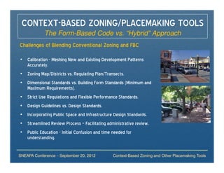 CONTEXT-BASED ZONING/PLACEMAKING TOOLS
            The Form-Based Code vs. “Hybrid” Approach
Challenges of Blending Conventional Zoning and FBC

• Calibration - Meshing New and Existing Development Patterns
  Accurately.
• Zoning Map/Districts vs. Regulating Plan/Transects.
• Dimensional Standards vs. Building Form Standards (Minimum and
  Maximum Requirements).
• Strict Use Regulations and Flexible Performance Standards.
• Design Guidelines vs. Design Standards.
• Incorporating Public Space and Infrastructure Design Standards.
• Streamlined Review Process – Facilitating administrative review.
• Public Education - Initial Confusion and time needed for
  understanding.


SNEAPA Conference – September 20, 2012          Context-Based Zoning and Other Placemaking Tools
 