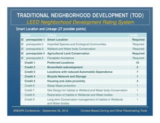 TRADITIONAL NEIGHBORHOOD DEVELOPMENT (TOD)
       LEED Neighborhood Development Rating System
 Smart Location and Linkage (27 possible points)
      Number             Criteria                                                         Credits
        prerequisite 1 Smart Location                                                       Required
        prerequisite 2   Imperiled Species and Ecological Communities                       Required
        prerequisite 3   Wetland and Water body Conservation                                Required
        prerequisite 4 Agricultural Land Conservation                                       Required
        prerequisite 5   Floodplain Avoidance                                               Required
     ¨ Credit 1          Preferred Locations                                                   10
     ¨ Credit 2          Brownfield redevelopment                                               2
     ¨ Credit 3          Locations with reduced Automobile Dependence                           7
     ¨ Credit 4          Bicycle Network and Storage                                            1
     ¨ Credit 5          Housing and Jobs proximity                                             3
     ¨ Credit 6          Steep Slope protection                                                 1
     ¨ Credit 7          Site Design for habitat or Wetland and Water body Conservation         1
     ¨ Credit 8          Restoration of habitat or Wetlands and Water bodies                    1
     ¨ Credit 9          Long-term Conservation management of habitat or Wetlands               1
                         and Water bodies

SNEAPA Conference – September 20, 2012             Context-Based Zoning and Other Placemaking Tools
 