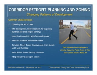 CORRIDOR RETROFIT PLANNING AND ZONING
                     Changing Patterns of Development
Common Characteristics
• Expanding the Mix of Uses
• Infill Development, Redevelopment, Re-purposing
  Buildings and Sites (Higher Density)
• Improving Connectivity with Surrounding Area
• Internal Circulation and Shared Access
• Complete Street Design (Improve pedestrian, bicycle
  and transit facilities)                                     State Highway Poses Challenges to
                                                           Creating Supportive Public Realm for New
• Reduced and Shared Parking Standards                         Town Center, Route 9, Malta, NY
• Integrating Civic and Open Spaces



SNEAPA Conference – September 20, 2012        Context-Based Zoning and Other Placemaking Tools
 