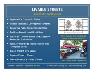 LIVABLE STREETS
                              Common Techniques
• Implement a Community Vision
• Achieve Traditional Development Patterns
• Supportive Public-Private Relationships
• Facilitate Diversity and Mixed Uses
• Create an “Outdoor Room” and Attractive                Street Enclosure Ratio Standard 1:25
  Pedestrian Environment                                   (Height to Width) Rochester, NY

• Facilitate Intermodal Transportation with
  “Complete Streets”
• Create Vibrant Civic Spaces
• Improve Property Values
• Create/Enhance a “Sense of Place”                       The “Outdoor Room” - Hyannis, MA

SNEAPA Conference – September 20, 2012   Context-Based Zoning and Other Placemaking Tools
 