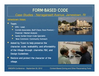 FORM-BASED CODE
       Case Studies - Narragansett Avenue, Jamestown, RI
Jamestown Vision:
   Team:
       DPA – Lead.
       Cornish Associates, (Buff Chace, Russ Preston) –
       Financial / Market Analysis
       Sandy Sorlien-Smart Code Specialist.
        New Commons- Community Outreach
  Asked by Town to help preserve the
  character, scale, walkability, and affordability
  of the Village through charrette, FBC, and
  Design Guidelines
  Restore and protect the character of the
  village.

SNEAPA Conference – September 20, 2012          Context-Based Zoning and Other Placemaking Tools
 