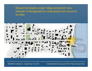 Showed that despite a single “village commercial” zone,
         character of Narragansett Ave varied greatly from one end to
         the other.




SNEAPA Conference – September 20, 2012   Context-Based Zoning and Other Placemaking Tools
 