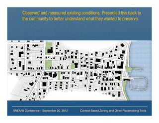 Observed and measured existing conditions. Presented this back to
      the community to better understand what they wanted to preserve.




SNEAPA Conference – September 20, 2012   Context-Based Zoning and Other Placemaking Tools
 