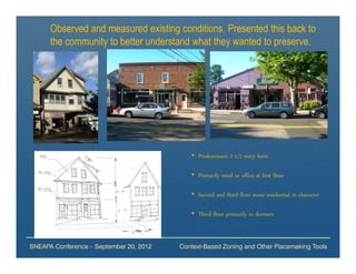 Observed and measured existing conditions. Presented this back to
      the community to better understand what they wanted to preserve.




                                            • Predominant 2-1/2 story form

                                            • Primarily retail or office at first floor

                                            • Second and third floor more residential in character

                                            • Third floor primarily in dormers



SNEAPA Conference – September 20, 2012   Context-Based Zoning and Other Placemaking Tools
 