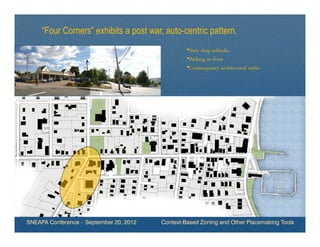 “Four Corners” exhibits a post war, auto-centric pattern.
                                                  •Very deep setbacks.
                                                  •Parking in front
                                                  •Contemporary architectural styles




SNEAPA Conference – September 20, 2012   Context-Based Zoning and Other Placemaking Tools
 
