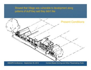 Showed that Village was vulnerable to development along
        patterns of stuff they said they didn’t like


                                                            Present Conditions




SNEAPA Conference – September 20, 2012   Context-Based Zoning and Other Placemaking Tools
 