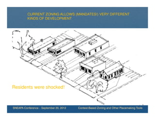 CURRENT ZONING ALLOWS (MANDATES!) VERY DIFFERENT
          KINDS OF DEVELOPMENT




Residents were shocked!



SNEAPA Conference – September 20, 2012   Context-Based Zoning and Other Placemaking Tools
 