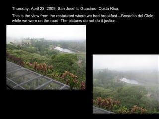 Thursday, April 23, 2009. San Jose’ to Guacimo, Costa Rica. This is the view from the restaurant where we had breakfast—Bocadito del Cielo while we were on the road. The pictures do not do it justice. 
