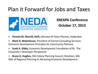 Plan it Forward for Jobs and Taxes
SNEAPA Conference
October 17, 2013
• Pamela M. Sherrill, AICP, Johnston RI Town Planner, moderator
• Mark D. Waterhouse, President of Garnet Consulting Services:
Economic Development Principles for Community Planners
• Scott A. Gibbs, Economic Development Foundation of RI: The
Corporate / Developer Perspective
• Bruce G. Hughes, Old Colony Planning Council, Brockton, MA:
Role of Regional Planning In Attracting Economic Development

 