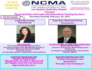 A GOLD
GRAALMAN
CHAPTER
Los Angeles South Bay Chapter
Presents
The Acquisition and Leadership Educational Training Sessions
Thursday Evening February 16, 2017
“NCMA—Success, Growth, Ethics,
Respect, Networking, Teamwork,
Leadership, and Diversity”
Leadership Training
Presented by:
Acquisition Workshop Topic Title:
“Conflict Resolutions and
Negotiation
Principles and Techniques”
Leadership Training Topic Title:
“Supplier Relationship
Management...the Key to Measure M
and Supplier Diversity and Economic
Opportunity Success”
Acquisition WorkshopTraining:
Presented by:
Learning Hours/Continuous
Learning CPU Points: 2 hours
Ms. Debra Avila
Chief Vendor/Contract Management Officer
Procurement, Supply Chain Management, Diversity &
Economic Opportunity Department (DEOD),
and Client Services
LA County Metropolitan Transportation Authority (Metro)
Mr. Robert F. New, Jr., MBA, C.P.M., NCMA Fellow
Deputy Executive Officer
Contracts, Procurement, Material/Supply Chain
Management
Los Angeles County Metropolitan Transportation
Authority (Metro)
Key Note Speaker
 