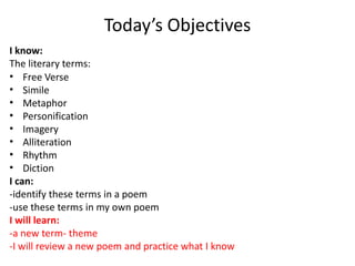 Today’s Objectives
I know:
The literary terms:
• Free Verse
• Simile
• Metaphor
• Personification
• Imagery
• Alliteration
• Rhythm
• Diction
I can:
-identify these terms in a poem
-use these terms in my own poem
I will learn:
-a new term- theme
-I will review a new poem and practice what I know
 