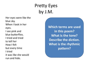 Pretty Eyes
                           by J.M.
Her eyes were like the
blue sky.
When I look in her
eyes.                          Which terms are used
I see pink and                    in this poem?
blue butterflies.               What is the tone?
I tried and tried
to tell her                    Describe the diction.
How I felt                     What is the rhythmic
but every time                       pattern?
I tried
it was like she would
run and hide.
 