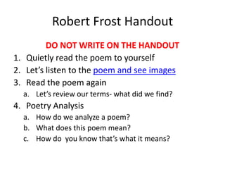 Robert Frost Handout
         DO NOT WRITE ON THE HANDOUT
1. Quietly read the poem to yourself
2. Let’s listen to the poem and see images
3. Read the poem again
  a. Let’s review our terms- what did we find?
4. Poetry Analysis
  a. How do we analyze a poem?
  b. What does this poem mean?
  c. How do you know that’s what it means?
 