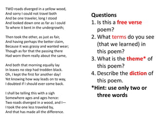 TWO roads diverged in a yellow wood,
And sorry I could not travel both
And be one traveler, long I stood
                                         Questions
And looked down one as far as I could    1. Is this a free verse
To where it bent in the undergrowth;
                                            poem?
Then took the other, as just as fair,    2. What terms do you see
And having perhaps the better claim,
Because it was grassy and wanted wear;      (that we learned) in
Though as for that the passing there        this poem?
Had worn them really about the same,
                                         3. What is the theme* of
And both that morning equally lay           this poem?
In leaves no step had trodden black.
Oh, I kept the first for another day!    4. Describe the diction of
Yet knowing how way leads on to way,
I doubted if I should ever come back.
                                            this poem.
                                         *Hint: use only two or
I shall be telling this with a sigh
Somewhere ages and ages hence:
                                            three words
Two roads diverged in a wood, and I—
I took the one less traveled by,
And that has made all the difference.
 