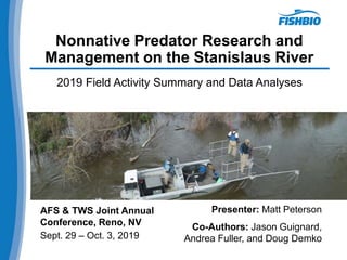 Nonnative Predator Research and
Management on the Stanislaus River
2019 Field Activity Summary and Data Analyses
AFS & TWS Joint Annual
Conference, Reno, NV
Sept. 29 – Oct. 3, 2019
Presenter: Matt Peterson
Co-Authors: Jason Guignard,
Andrea Fuller, and Doug Demko
 