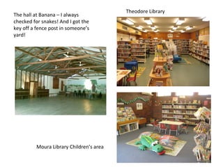 Theodore Library
The hall at Banana – I always
checked for snakes! And I got the
key off a fence post in someone’s
yard!




         Moura Library Children’s area
 