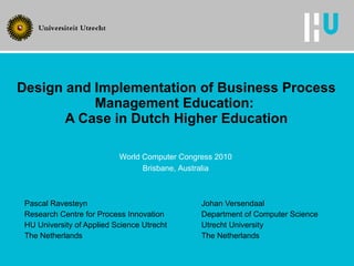 Design and Implementation of Business Process Management Education:  A Case in Dutch Higher Education Pascal Ravesteyn Johan Versendaal Research Centre for Process Innovation Department of Computer Science HU University of Applied Science Utrecht Utrecht University The Netherlands The Netherlands World Computer Congress 2010 Brisbane, Australia 