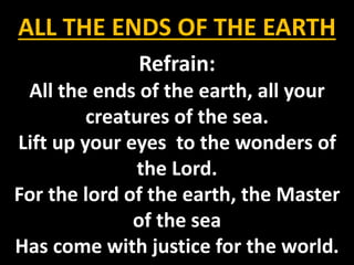 ALL THE ENDS OF THE EARTH
Refrain:
All the ends of the earth, all your
creatures of the sea.
Lift up your eyes to the wonders of
the Lord.
For the lord of the earth, the Master
of the sea
Has come with justice for the world.
 