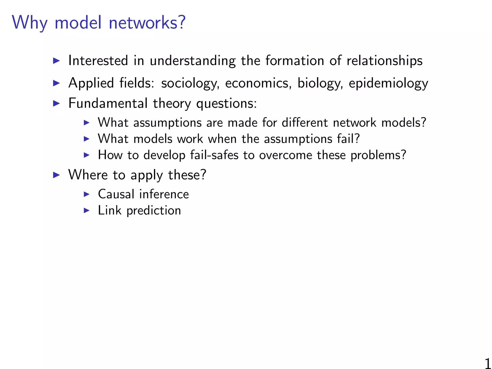Why model networks?
Interested in understanding the formation of relationships
Applied ﬁelds: sociology, economics, biology, epidemiology
Fundamental theory questions:
What assumptions are made for diﬀerent network models?
What models work when the assumptions fail?
How to develop fail-safes to overcome these problems?
Where to apply these?
Causal inference
Link prediction
1
 