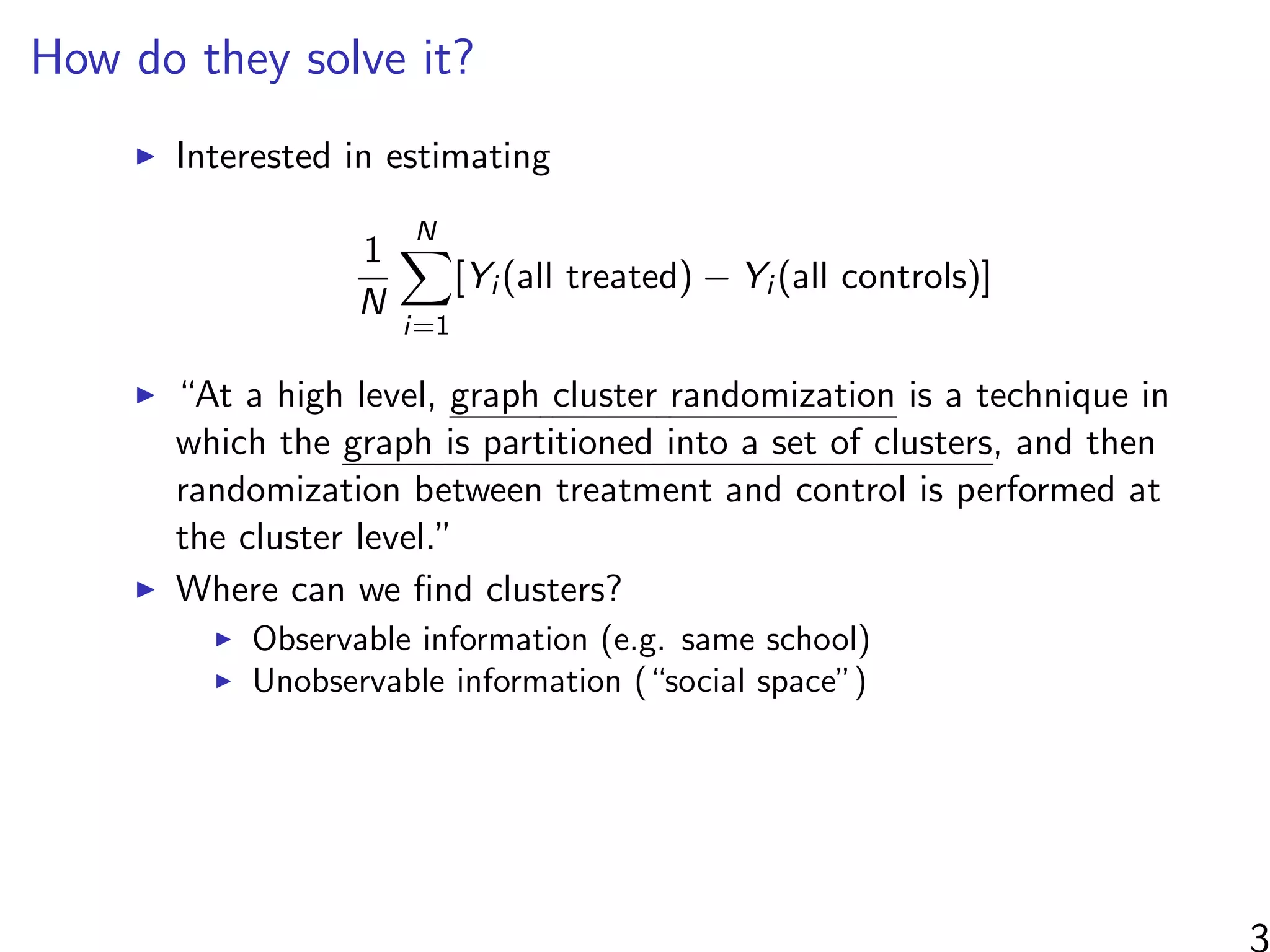 How do they solve it?
Interested in estimating
1
N
N
i=1
[Yi (all treated) − Yi (all controls)]
“At a high level, graph cluster randomization is a technique in
which the graph is partitioned into a set of clusters, and then
randomization between treatment and control is performed at
the cluster level.”
Where can we ﬁnd clusters?
Observable information (e.g. same school)
Unobservable information (“social space”)
3
 