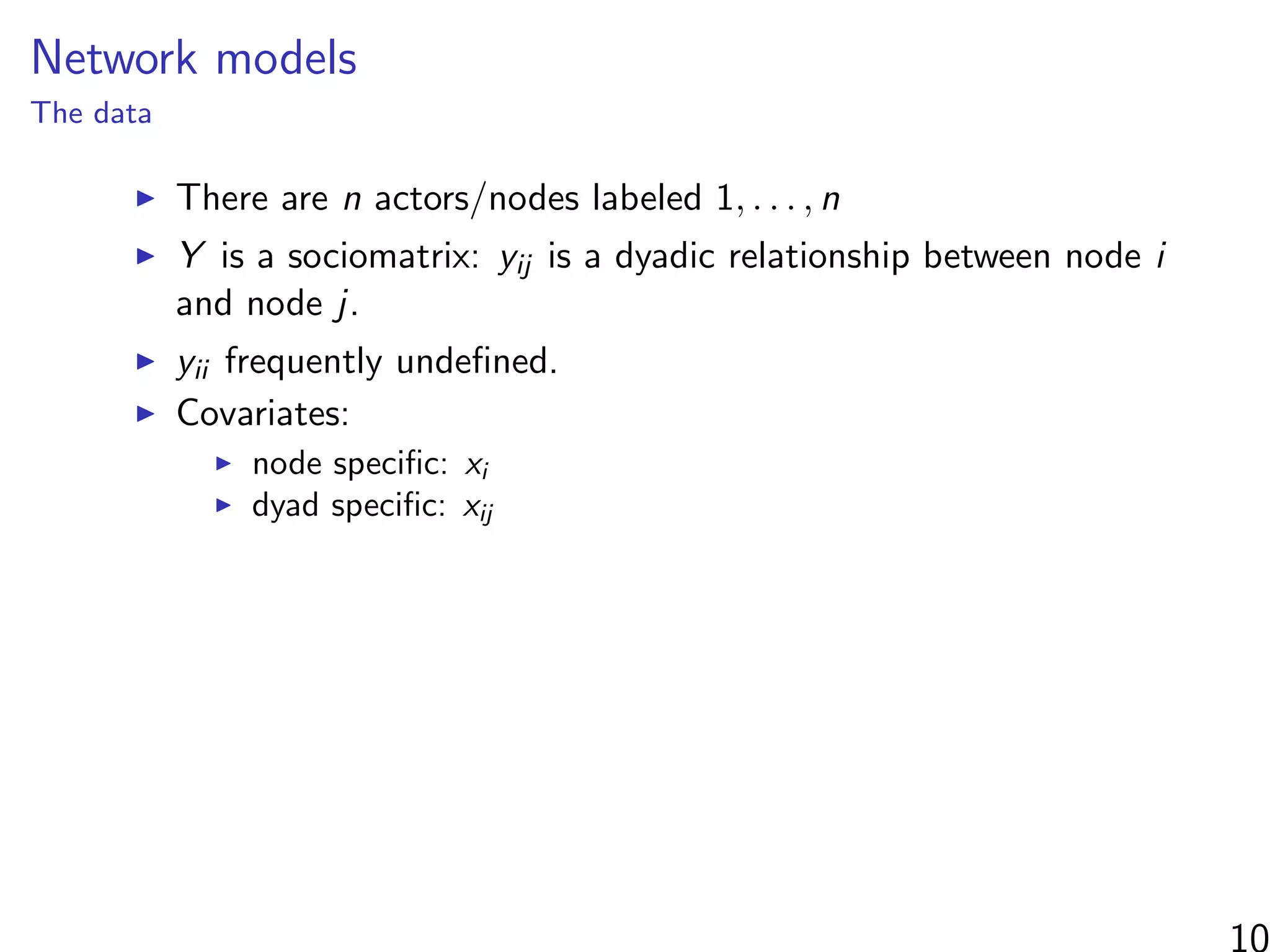 Network models
The data
There are n actors/nodes labeled 1, . . . , n
Y is a sociomatrix: yij is a dyadic relationship between node i
and node j.
yii frequently undeﬁned.
Covariates:
node speciﬁc: xi
dyad speciﬁc: xij
 