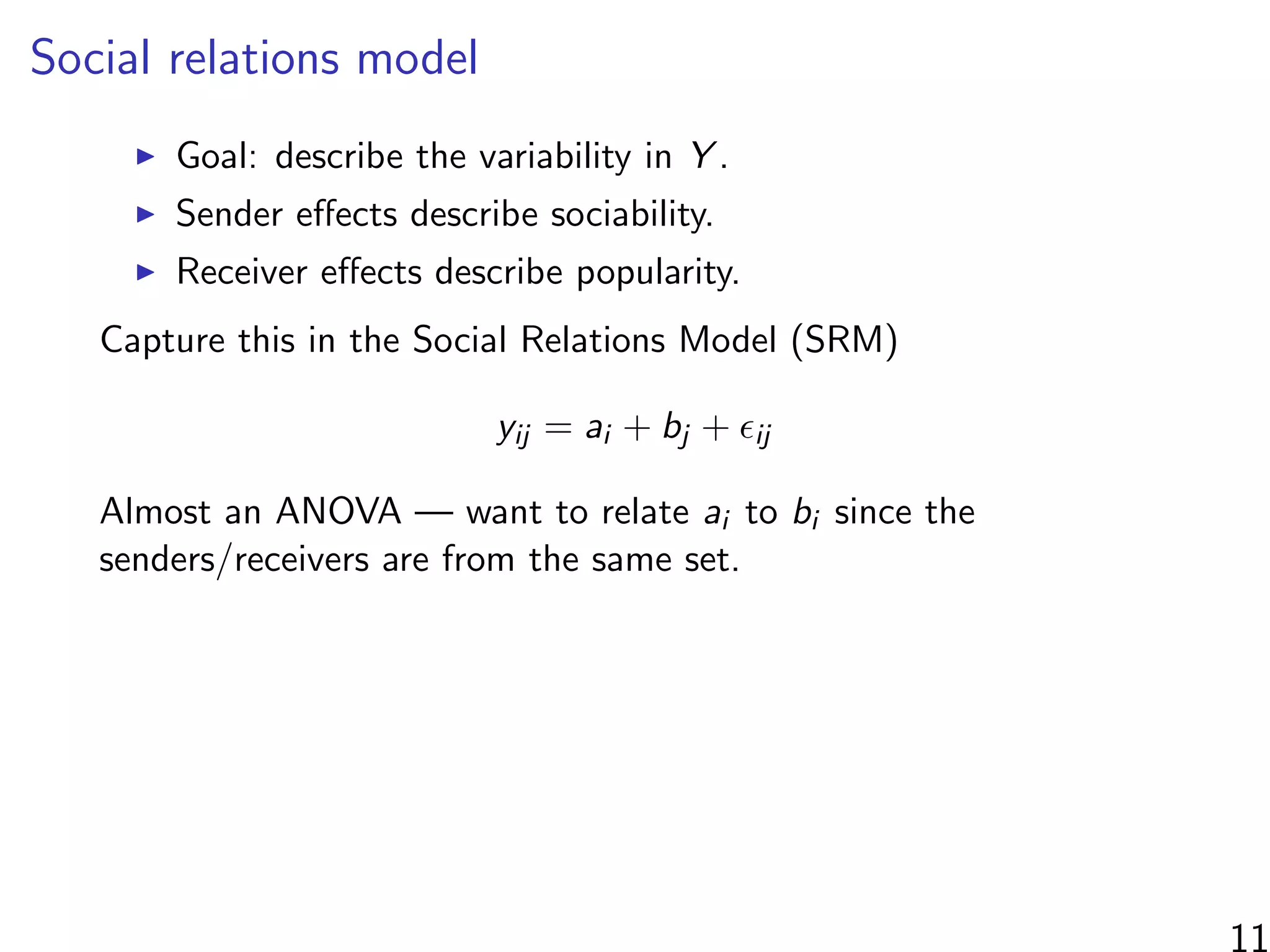 Social relations model
Goal: describe the variability in Y .
Sender eﬀects describe sociability.
Receiver eﬀects describe popularity.
Capture this in the Social Relations Model (SRM)
yij = ai + bj + ij
Almost an ANOVA — want to relate ai to bi since the
senders/receivers are from the same set.
 