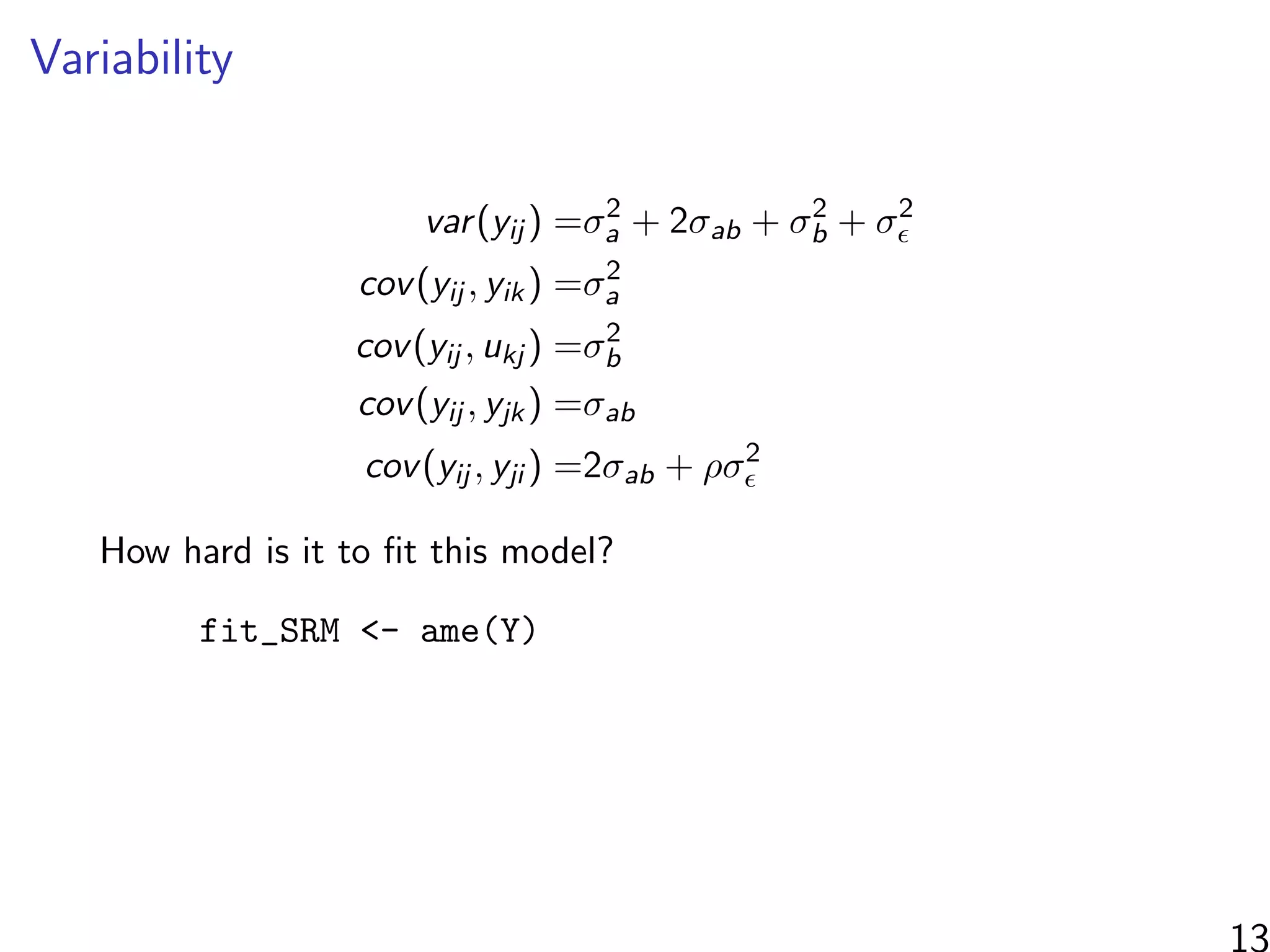 Variability
var(yij ) =σ2
a + 2σab + σ2
b + σ2
cov(yij , yik) =σ2
a
cov(yij , ukj ) =σ2
b
cov(yij , yjk) =σab
cov(yij , yji ) =2σab + ρσ2
How hard is it to ﬁt this model?
fit_SRM <- ame(Y)
13
 