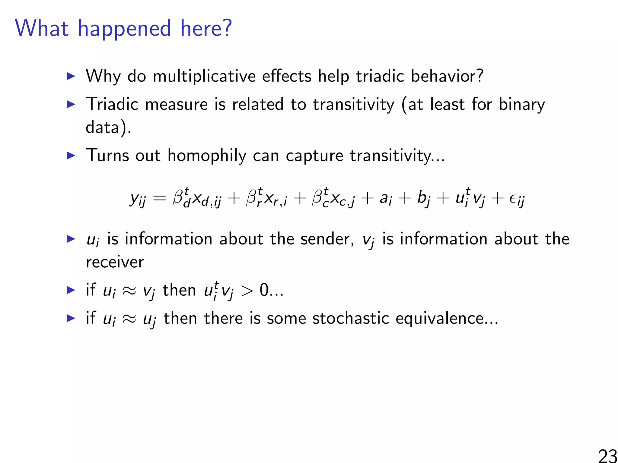 What happened here?
Why do multiplicative eﬀects help triadic behavior?
Triadic measure is related to transitivity (at least for binary
data).
Turns out homophily can capture transitivity...
yij = βt
d xd,ij + βt
r xr,i + βt
cxc,j + ai + bj + ut
i vj + ij
ui is information about the sender, vj is information about the
receiver
if ui ≈ vj then ut
i vj > 0...
if ui ≈ uj then there is some stochastic equivalence...
 
