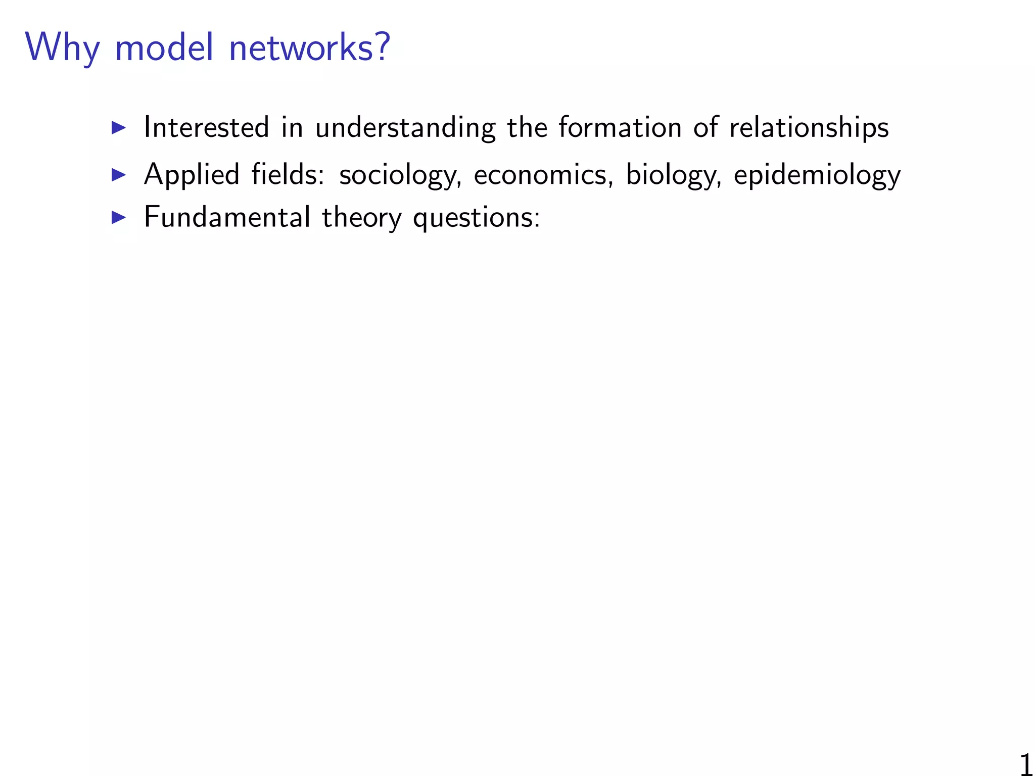 Why model networks?
Interested in understanding the formation of relationships
Applied ﬁelds: sociology, economics, biology, epidemiology
Fundamental theory questions:
1
 