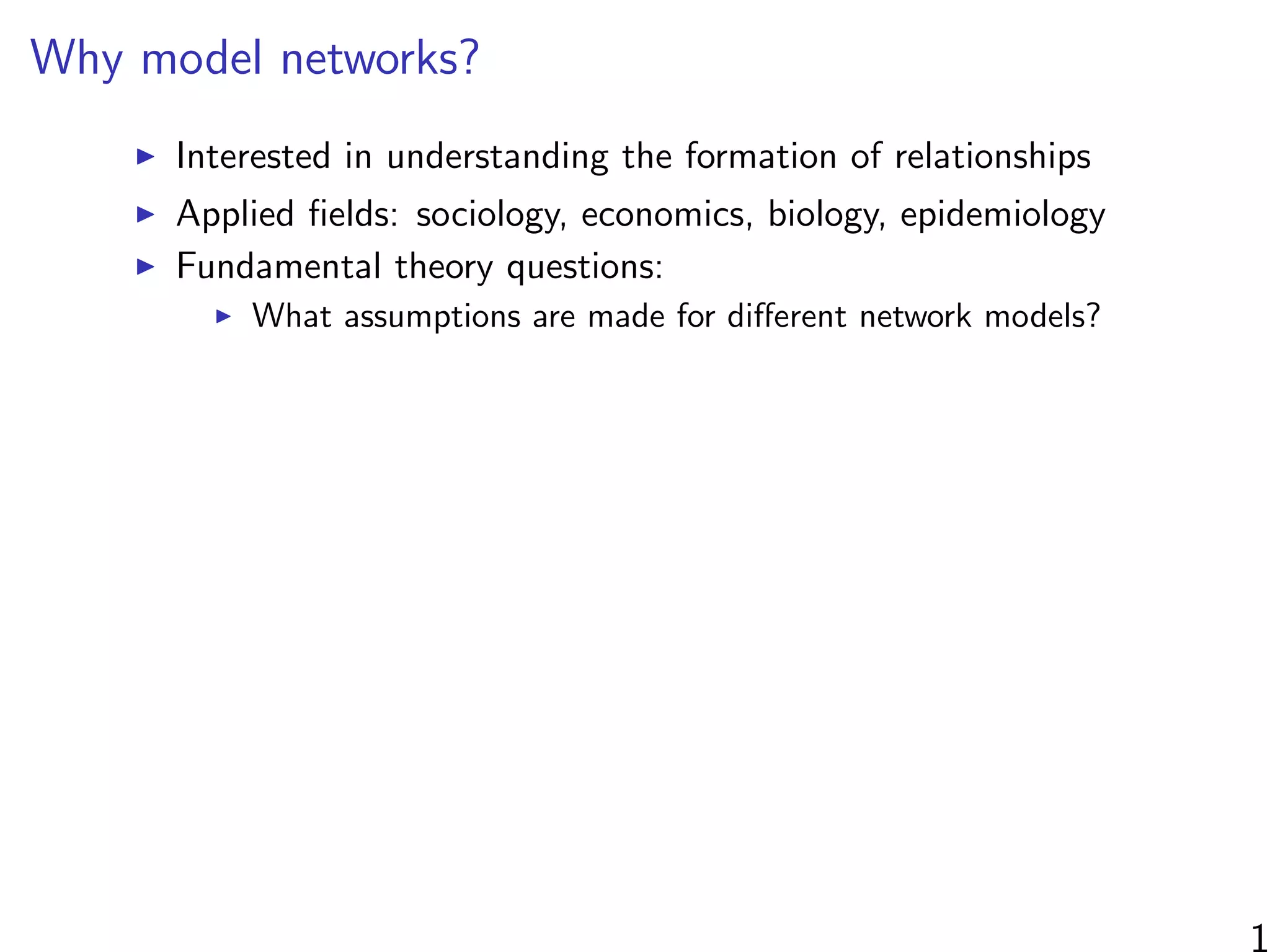 Why model networks?
Interested in understanding the formation of relationships
Applied ﬁelds: sociology, economics, biology, epidemiology
Fundamental theory questions:
What assumptions are made for diﬀerent network models?
1
 