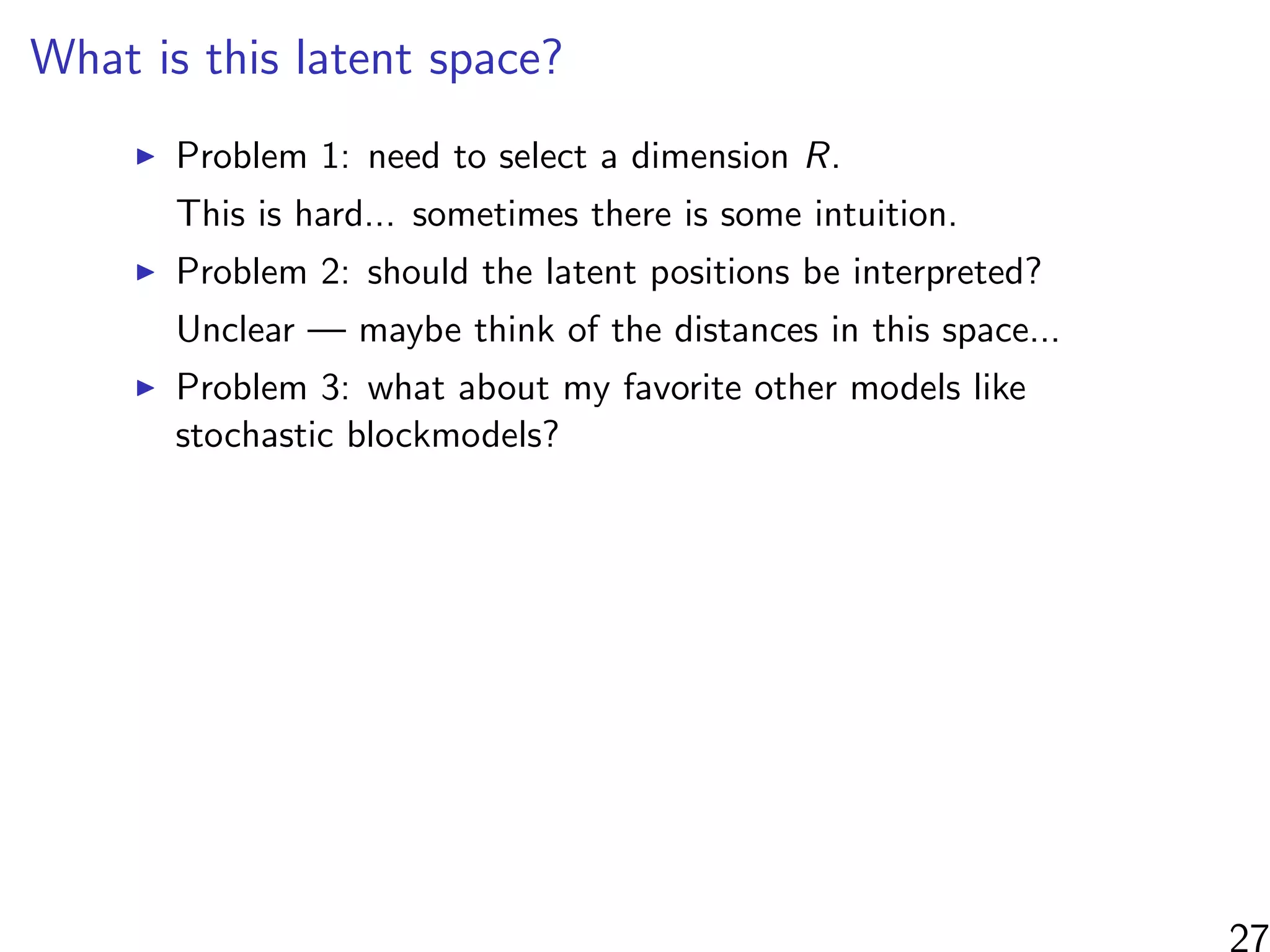 What is this latent space?
Problem 1: need to select a dimension R.
This is hard... sometimes there is some intuition.
Problem 2: should the latent positions be interpreted?
Unclear — maybe think of the distances in this space...
Problem 3: what about my favorite other models like
stochastic blockmodels?
 