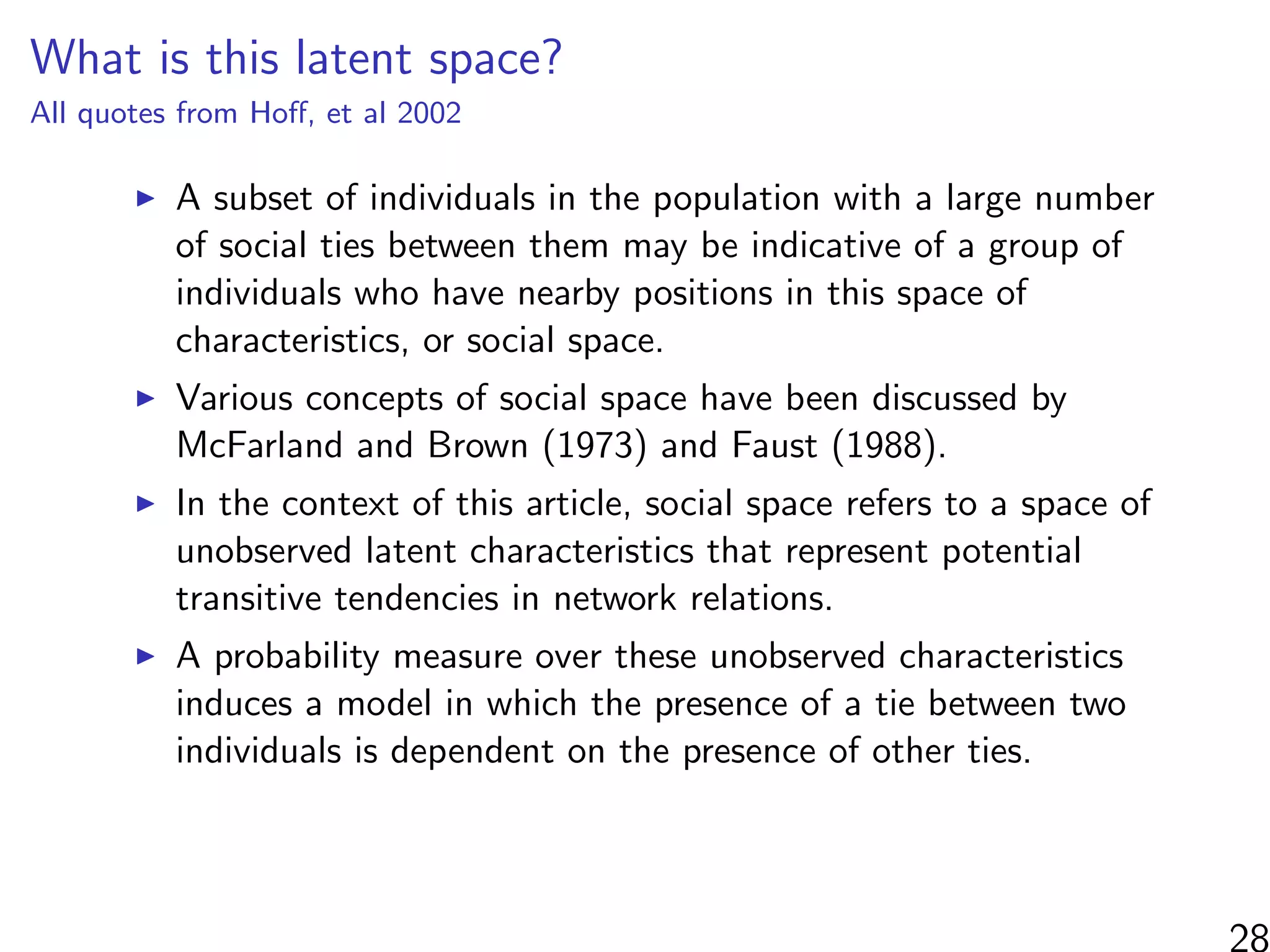 What is this latent space?
All quotes from Hoﬀ, et al 2002
A subset of individuals in the population with a large number
of social ties between them may be indicative of a group of
individuals who have nearby positions in this space of
characteristics, or social space.
Various concepts of social space have been discussed by
McFarland and Brown (1973) and Faust (1988).
In the context of this article, social space refers to a space of
unobserved latent characteristics that represent potential
transitive tendencies in network relations.
A probability measure over these unobserved characteristics
induces a model in which the presence of a tie between two
individuals is dependent on the presence of other ties.
 
