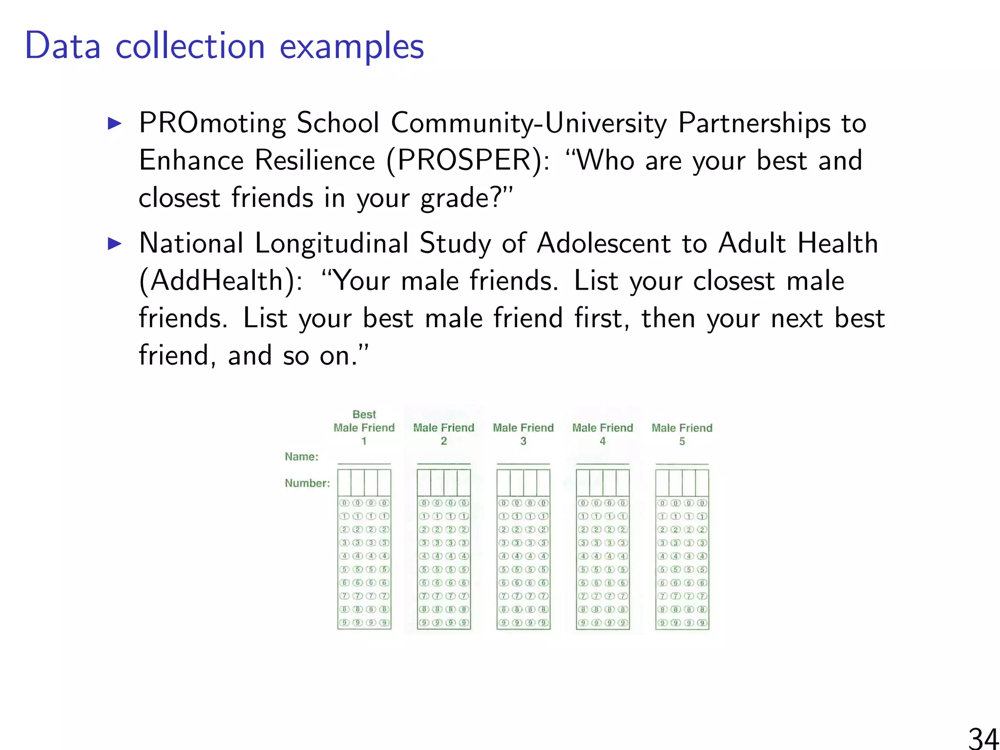 Data collection examples
PROmoting School Community-University Partnerships to
Enhance Resilience (PROSPER): “Who are your best and
closest friends in your grade?”
National Longitudinal Study of Adolescent to Adult Health
(AddHealth): “Your male friends. List your closest male
friends. List your best male friend ﬁrst, then your next best
friend, and so on.”
34
 