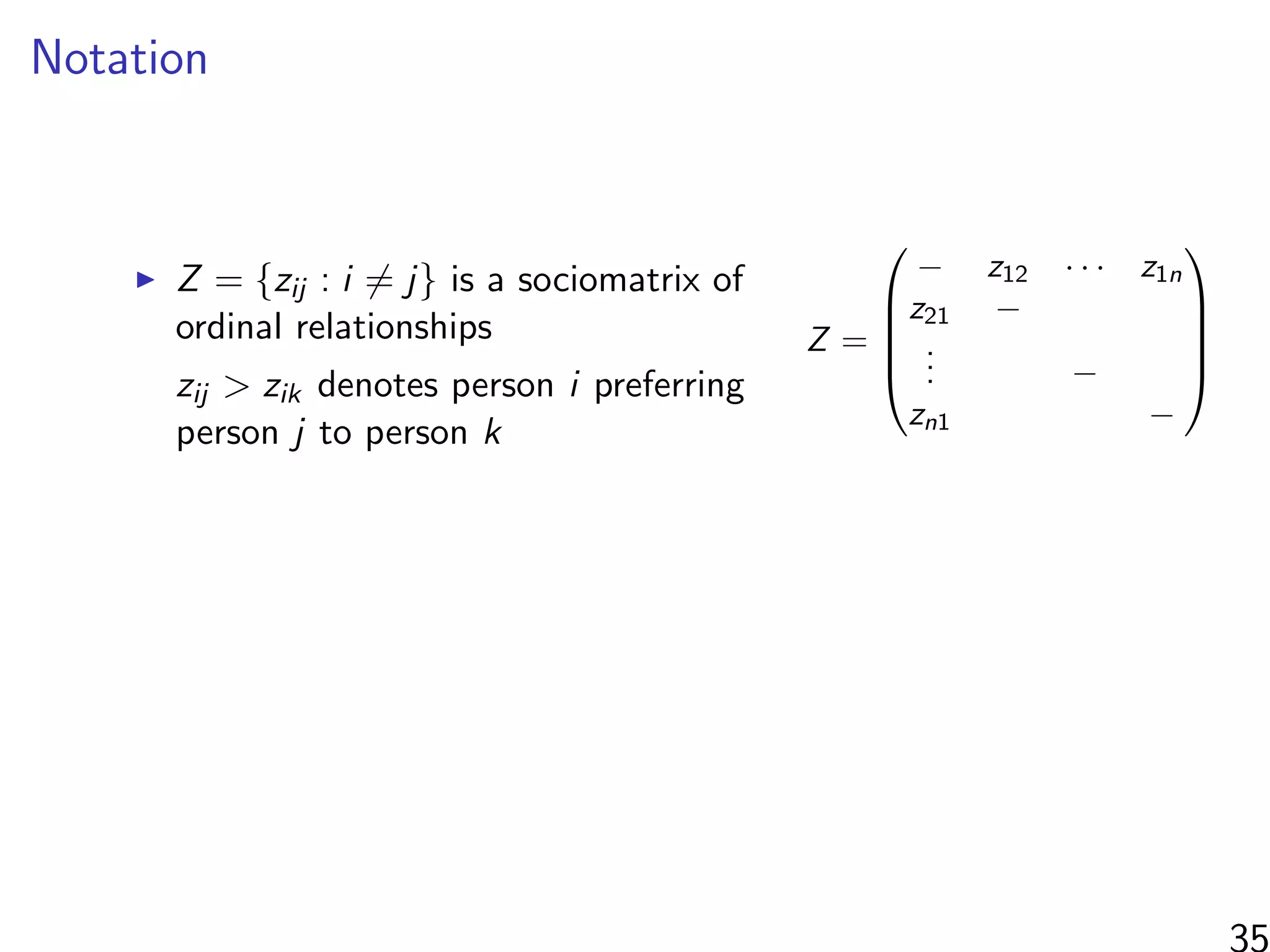 Notation
Z = {zij : i = j} is a sociomatrix of
ordinal relationships
zij > zik denotes person i preferring
person j to person k
Z =





− z12 · · · z1n
z21 −
... −
zn1 −





35
 