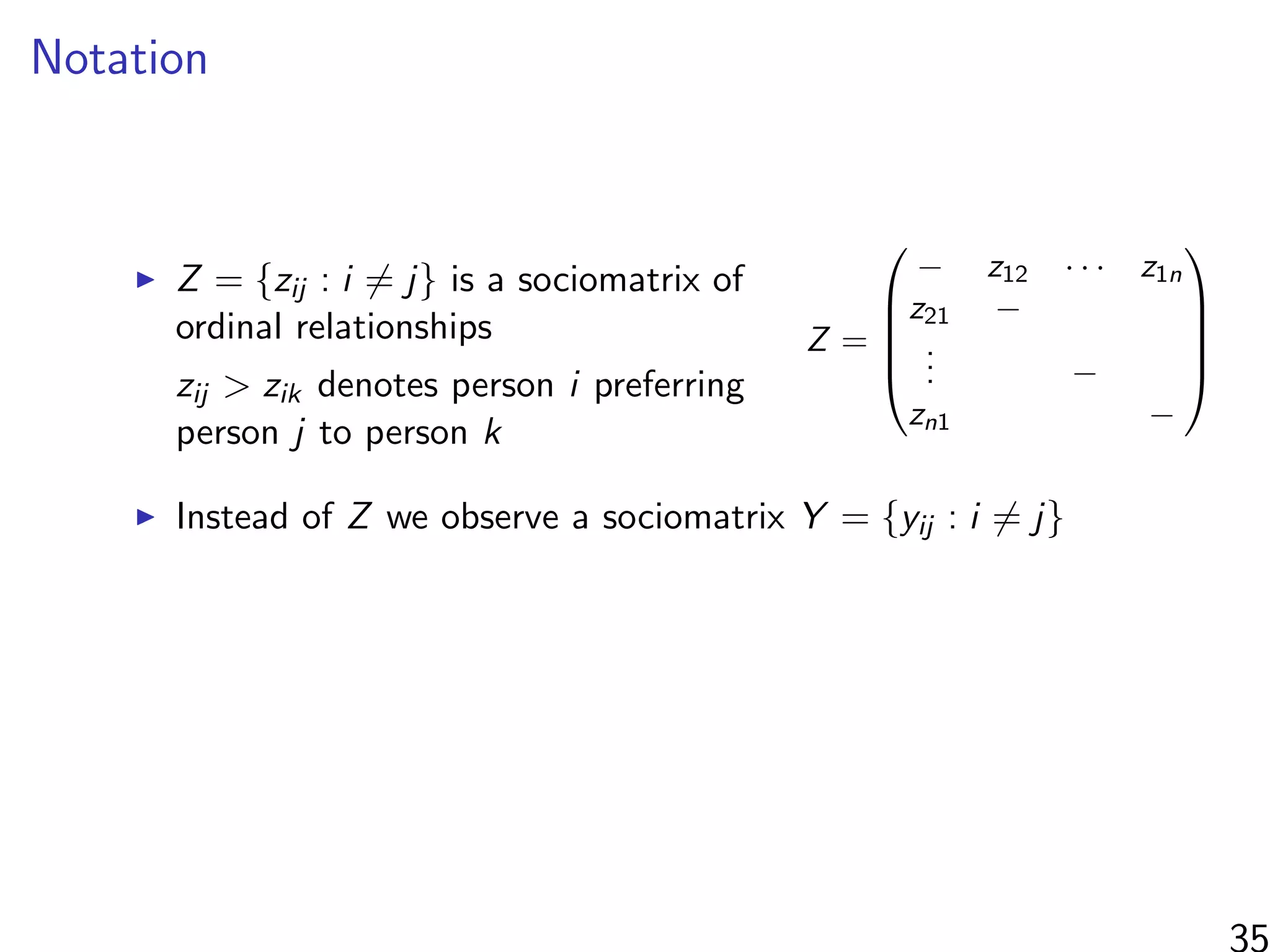 Notation
Z = {zij : i = j} is a sociomatrix of
ordinal relationships
zij > zik denotes person i preferring
person j to person k
Z =





− z12 · · · z1n
z21 −
... −
zn1 −





Instead of Z we observe a sociomatrix Y = {yij : i = j}
35
 