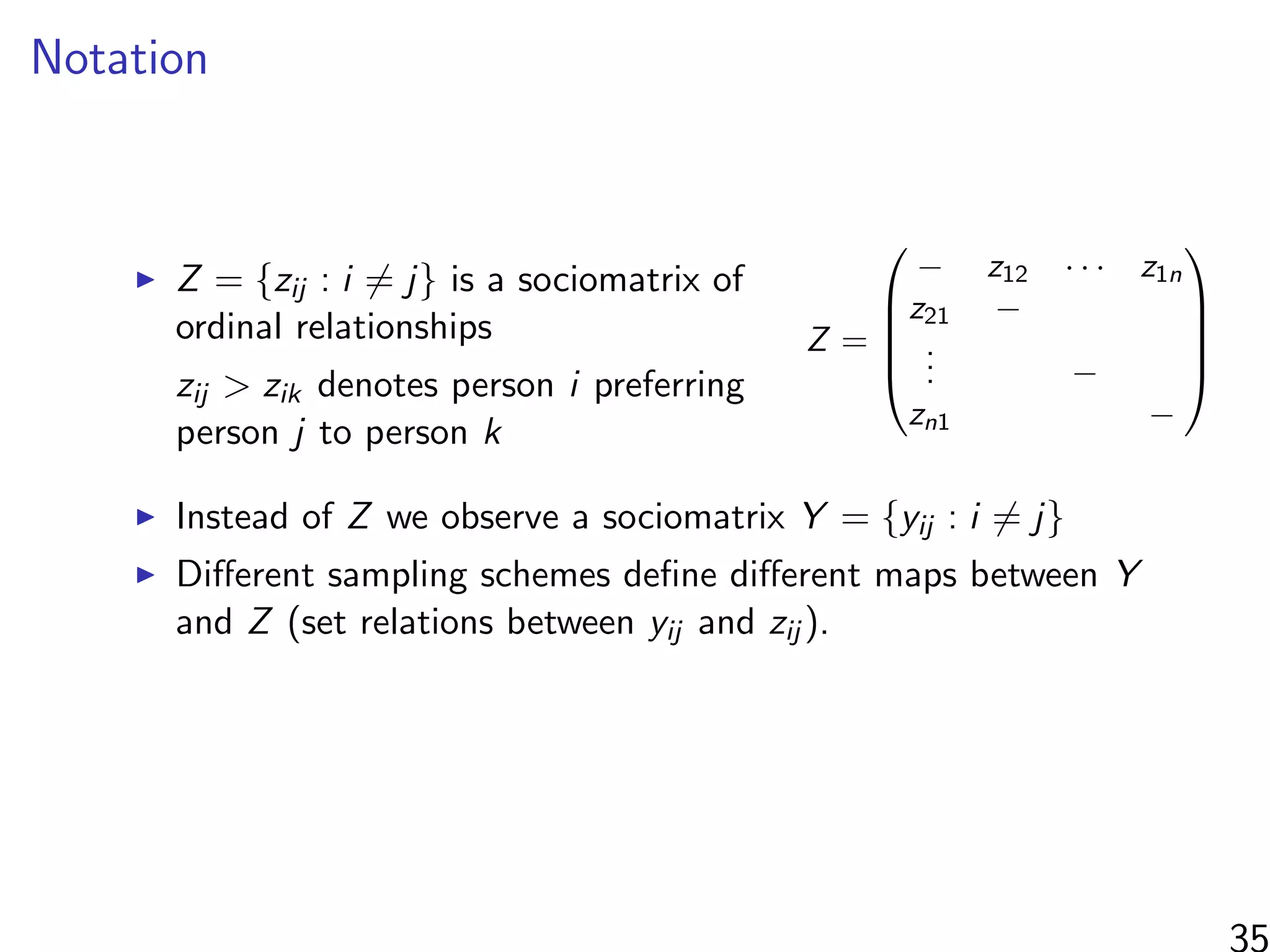 Notation
Z = {zij : i = j} is a sociomatrix of
ordinal relationships
zij > zik denotes person i preferring
person j to person k
Z =





− z12 · · · z1n
z21 −
... −
zn1 −





Instead of Z we observe a sociomatrix Y = {yij : i = j}
Diﬀerent sampling schemes deﬁne diﬀerent maps between Y
and Z (set relations between yij and zij ).
35
 
