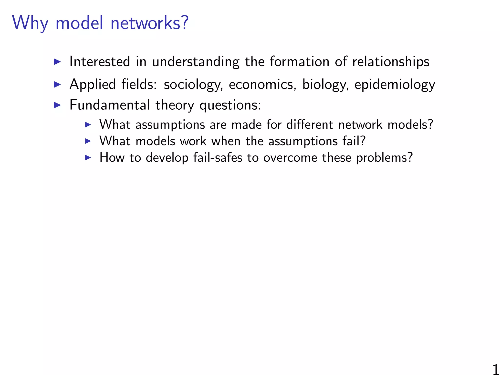 Why model networks?
Interested in understanding the formation of relationships
Applied ﬁelds: sociology, economics, biology, epidemiology
Fundamental theory questions:
What assumptions are made for diﬀerent network models?
What models work when the assumptions fail?
How to develop fail-safes to overcome these problems?
1
 