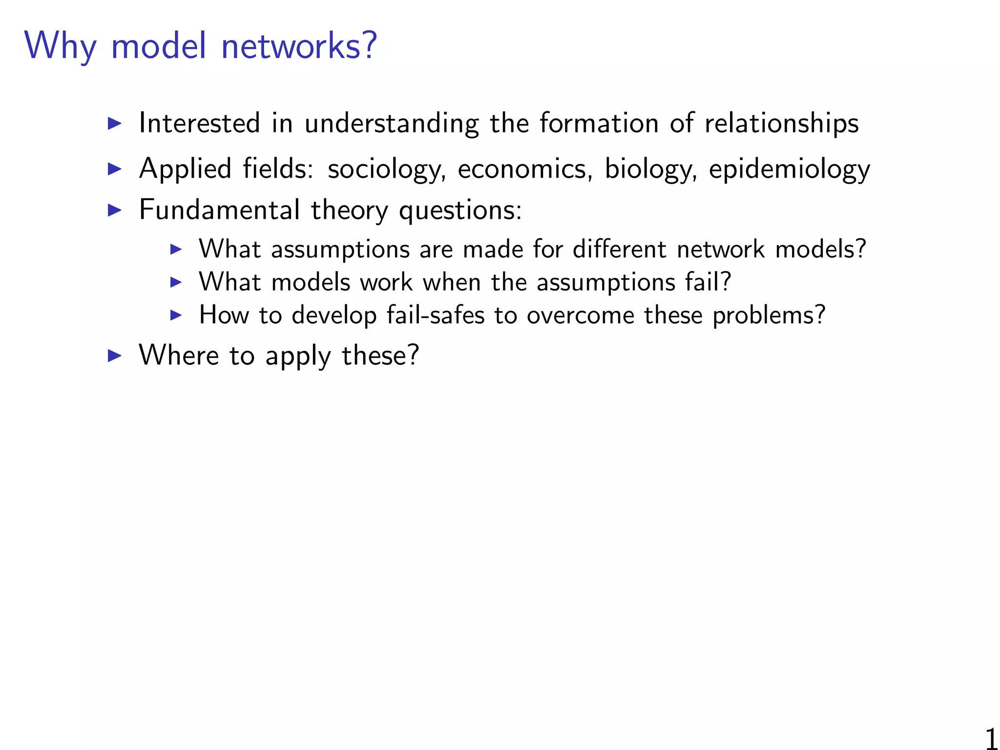 Why model networks?
Interested in understanding the formation of relationships
Applied ﬁelds: sociology, economics, biology, epidemiology
Fundamental theory questions:
What assumptions are made for diﬀerent network models?
What models work when the assumptions fail?
How to develop fail-safes to overcome these problems?
Where to apply these?
1
 
