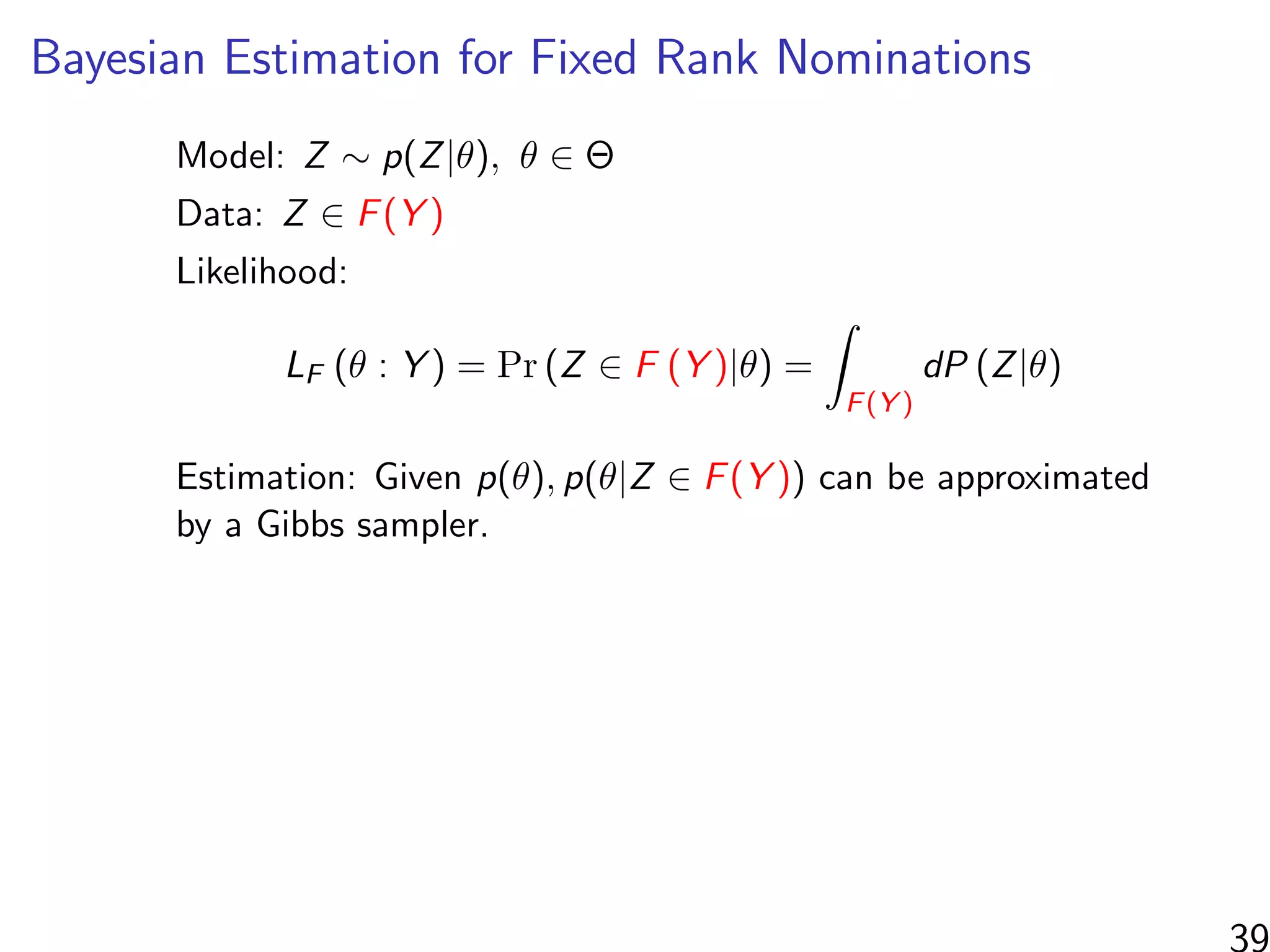 Bayesian Estimation for Fixed Rank Nominations
Model: Z ∼ p(Z|θ), θ ∈ Θ
Data: Z ∈ F(Y )
Likelihood:
LF (θ : Y ) = Pr (Z ∈ F (Y )|θ) =
F(Y )
dP (Z|θ)
Estimation: Given p(θ), p(θ|Z ∈ F(Y )) can be approximated
by a Gibbs sampler.
39
 