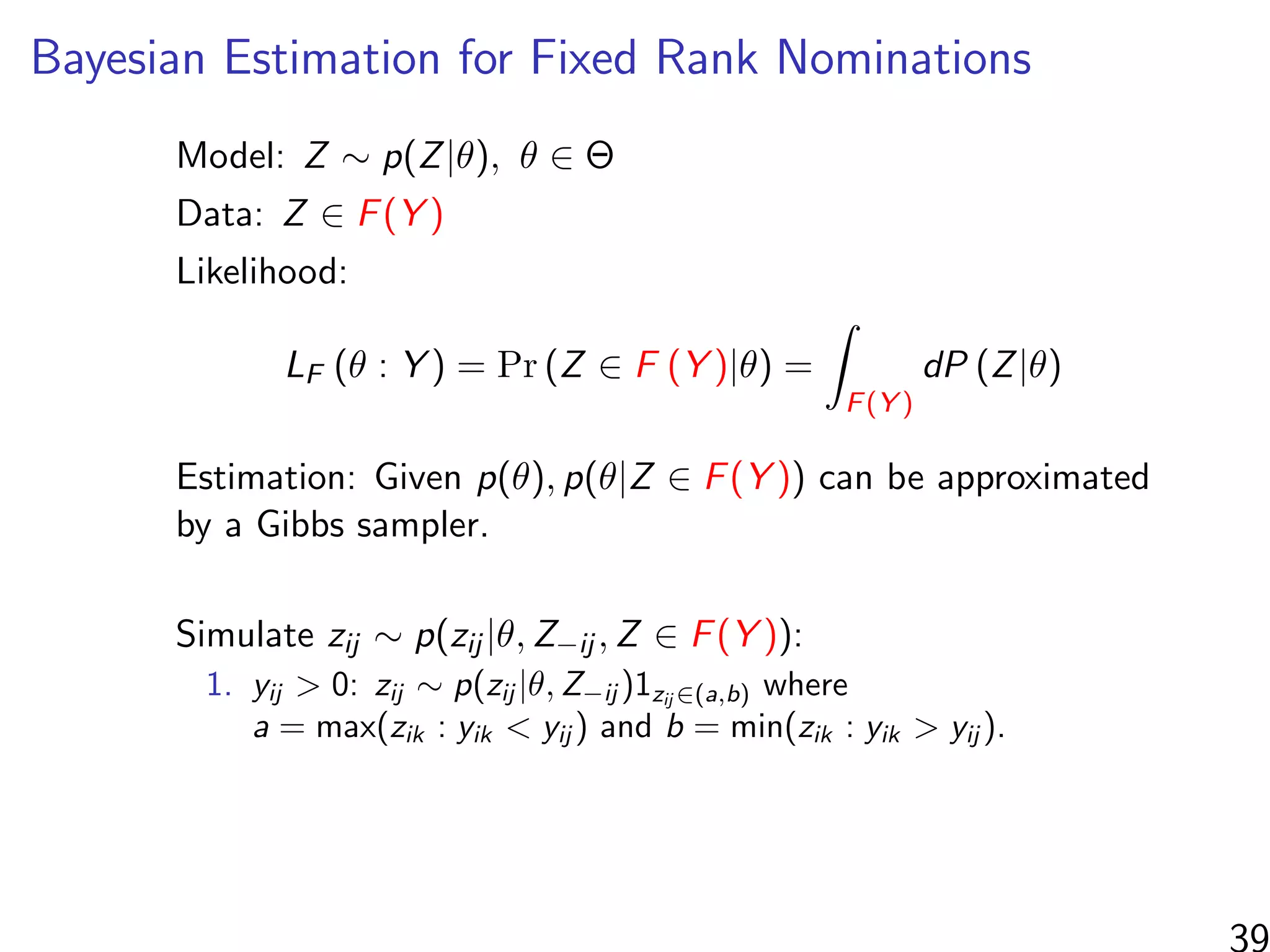 Bayesian Estimation for Fixed Rank Nominations
Model: Z ∼ p(Z|θ), θ ∈ Θ
Data: Z ∈ F(Y )
Likelihood:
LF (θ : Y ) = Pr (Z ∈ F (Y )|θ) =
F(Y )
dP (Z|θ)
Estimation: Given p(θ), p(θ|Z ∈ F(Y )) can be approximated
by a Gibbs sampler.
Simulate zij ∼ p(zij |θ, Z−ij , Z ∈ F(Y )):
1. yij > 0: zij ∼ p(zij |θ, Z−ij )1zij ∈(a,b) where
a = max(zik : yik < yij ) and b = min(zik : yik > yij ).
39
 