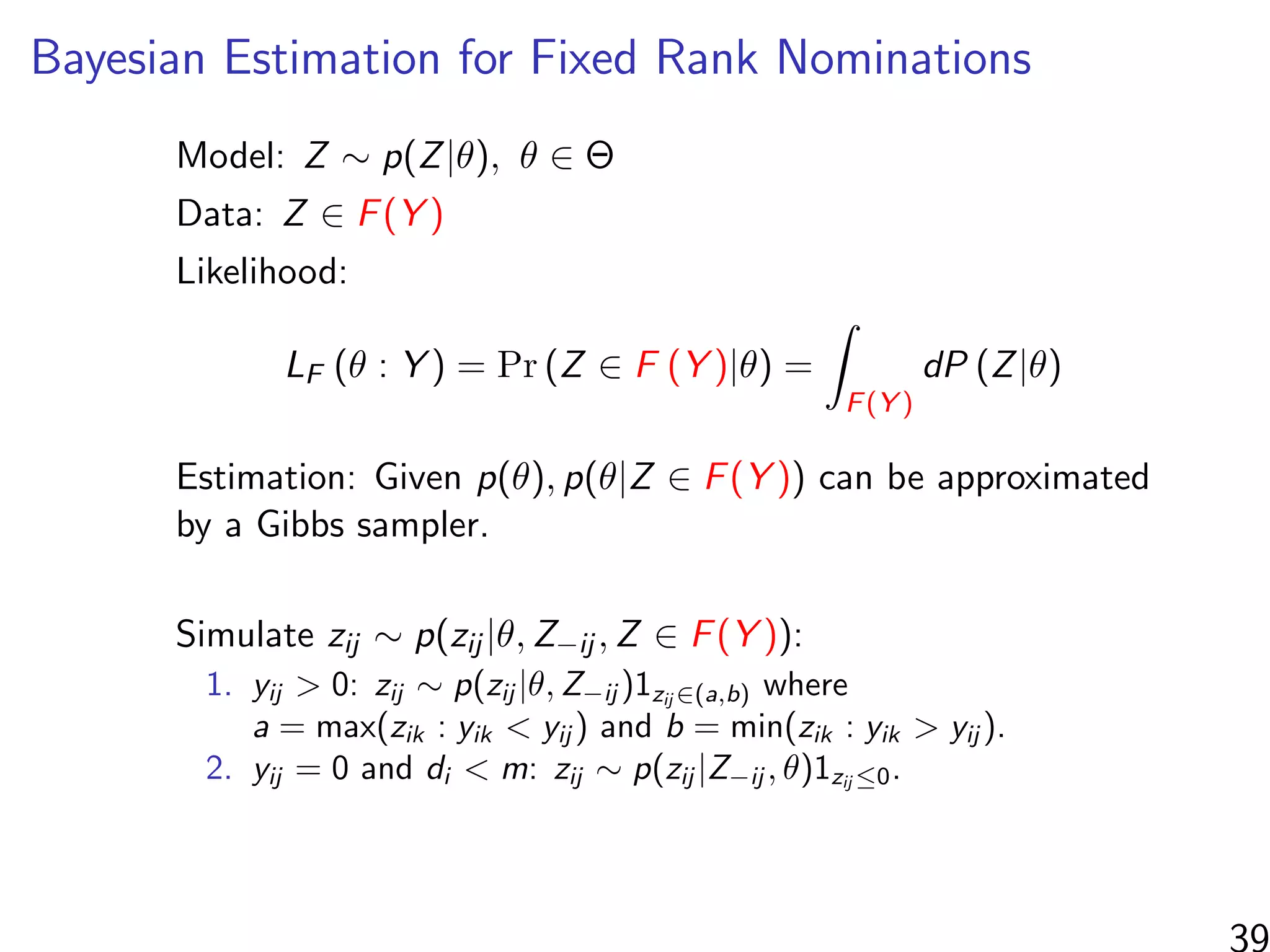 Bayesian Estimation for Fixed Rank Nominations
Model: Z ∼ p(Z|θ), θ ∈ Θ
Data: Z ∈ F(Y )
Likelihood:
LF (θ : Y ) = Pr (Z ∈ F (Y )|θ) =
F(Y )
dP (Z|θ)
Estimation: Given p(θ), p(θ|Z ∈ F(Y )) can be approximated
by a Gibbs sampler.
Simulate zij ∼ p(zij |θ, Z−ij , Z ∈ F(Y )):
1. yij > 0: zij ∼ p(zij |θ, Z−ij )1zij ∈(a,b) where
a = max(zik : yik < yij ) and b = min(zik : yik > yij ).
2. yij = 0 and di < m: zij ∼ p(zij |Z−ij , θ)1zij ≤0.
39
 