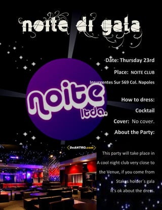 NOITE DI GALA
              Date: Thursday 23rd

                   Place: NOITE CLUB
       Insurgentes Sur 569 Col. Napoles


                       How to dress:
                               Cocktail
                   Cover: No cover.
                   About the Party:


             This party will take place in
          A cool night club very close to
           the Venue, if you come from
                    Stakes holder´s gala
                 It’s ok about the dress.
 