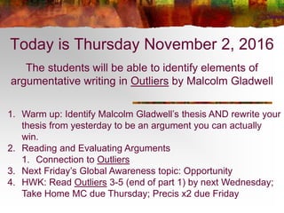 Today is Thursday November 2, 2016
The students will be able to identify elements of
argumentative writing in Outliers by Malcolm Gladwell
1. Warm up: Identify Malcolm Gladwell’s thesis AND rewrite your
thesis from yesterday to be an argument you can actually
win.
2. Reading and Evaluating Arguments
1. Connection to Outliers
3. Next Friday’s Global Awareness topic: Opportunity
4. HWK: Read Outliers 3-5 (end of part 1) by next Wednesday;
Take Home MC due Thursday; Precis x2 due Friday
 