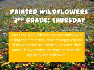 Painted Wildflowers
 2nd Grade: Thursday


Students used KidPix to create wildflowers
using the circle tool, color changer, choice
of drawing tool and textbox to write their
 name. They needed to create at least the
         age they are in flowers.
 