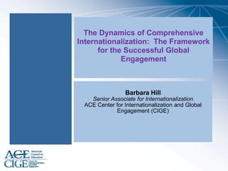 The Dynamics of Comprehensive
Internationalization: The Framework
for the Successful Global
Engagement
Barbara Hill
Senior Associate for Internationalization
ACE Center for Internationalization and Global
Engagement (CIGE)
 