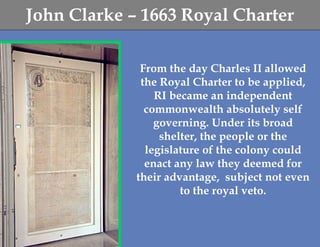 John Clarke – 1663 Royal Charter

              From the day Charles II allowed
              the Royal Charter to be applied,
                 RI became an independent
               commonwealth absolutely self
                 governing. Under its broad
                  shelter, the people or the
               legislature of the colony could
               enact any law they deemed for
             their advantage, subject not even
                      to the royal veto.
 