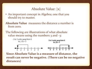 Absolute Value: |x|
• An important concept in Algebra; one that you
should try to master.
Absolute Value measures the distance a number is
from zero.
The following are illustrations of what absolute
value means using the numbers 3 and -3:
Since Absolute Value is a measure of distance, the
result can never be negative. (There can be no negative
distances)
 