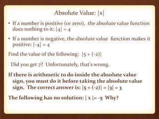 • If a number is positive (or zero), the absolute value function
does nothing to it: |4| = 4
• If a number is negative, the absolute value function makes it
positive: |-4| = 4
Find the value of the following: |5 + (-2)|
Did you get 7? Unfortunately, that's wrong.
If there is arithmetic to do inside the absolute value
sign, you must do it before taking the absolute value
sign. The correct answer is: |5 + (-2)| = |3| = 3
The following has no solution: | x |= -5 Why?
Absolute Value: |x|
 