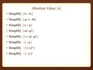 • Simplify | 0 – 6 |
• Simplify | 4+ (– 6)|
• Simplify | 2 – 5 |
• Simplify | 0(–4) |
• Simplify | 2 + 3(–4) |
• Simplify –| –4 |
• Simplify –| (–2)2 |
• Simplify –| –2 |2
Absolute Value: |x|
 